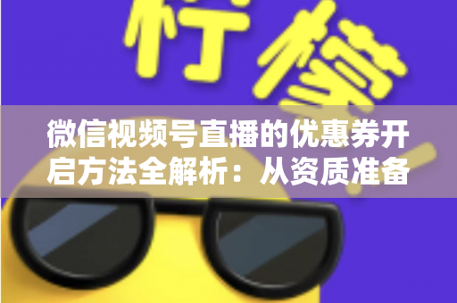 微信视频号直播的优惠券开启方法全解析：从资质准备到直播促单的一站式实操指南