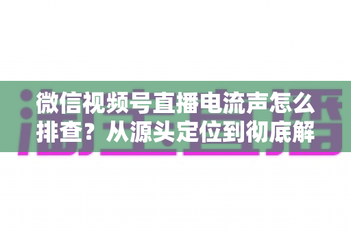 微信视频号直播电流声怎么排查?从源头定位到彻底解决的实战指南 微信视频号直播电流声怎么排查?从源头定位到彻底解决的实战指南