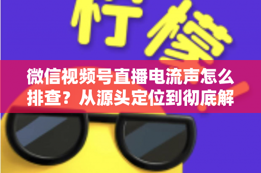 微信视频号直播电流声怎么排查？从源头定位到彻底解决的实战指南