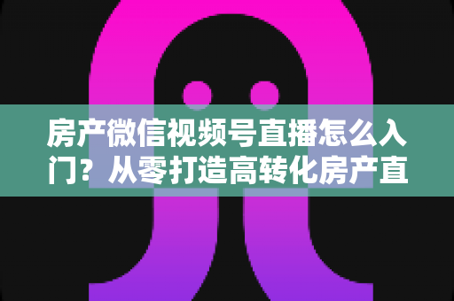 房产微信视频号直播怎么入门?从零打造高转化房产直播间的完整实战指南 房产微信视频号直播怎么入门?从零打造高转化房产直播间的完整实战指南