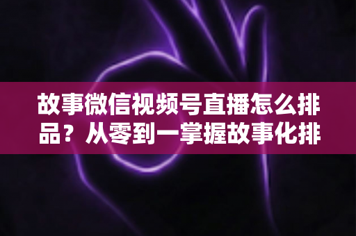 故事微信视频号直播怎么排品?从零到一掌握故事化排品的完整实战指南 故事微信视频号直播怎么排品?从零到一掌握故事化排品的完整实战指南