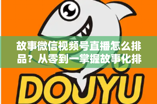 故事微信视频号直播怎么排品？从零到一掌握故事化排品的完整实战指南