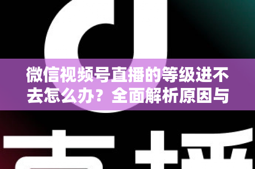 微信视频号直播的等级进不去怎么办？全面解析原因与高效解决方案指南