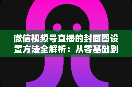 微信视频号直播的封面图设置方法全解析：从零基础到高点击率的实战指南