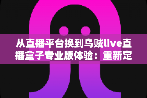 从直播平台换到乌贼live直播盒子专业版体验：重新定义我的追播方式