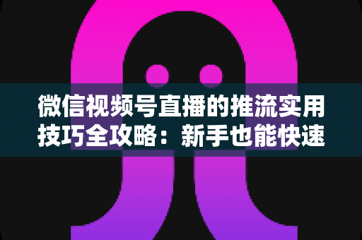 微信视频号直播的推流实用技巧全攻略：新手也能快速上手的高清流畅直播指南
