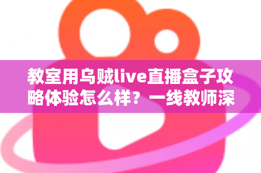 教室用乌贼live直播盒子攻略体验怎么样？一线教师深度测评与实用全攻略