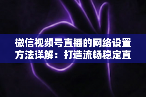 微信视频号直播的网络设置方法详解：打造流畅稳定直播的完整指南