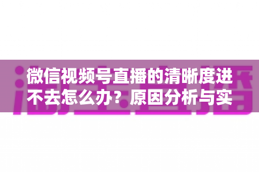微信视频号直播的清晰度进不去怎么办？原因分析与实用解决指南大全