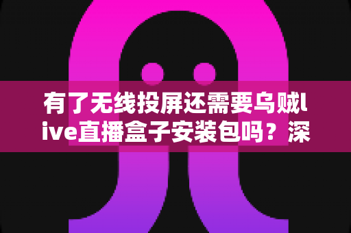 有了无线投屏还需要乌贼live直播盒子安装包吗？深度解析两种工具的适用场景与选择指南