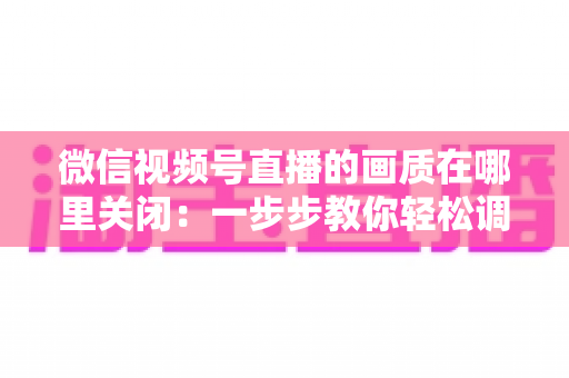 微信视频号直播的画质在哪里关闭：一步步教你轻松调整清晰度设置