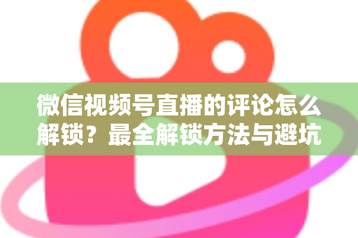 微信视频号直播的评论怎么解锁？最全解锁方法与避坑指南