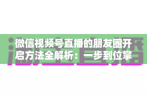 微信视频号直播的朋友圈开启方法全解析：一步到位掌握直播分享与曝光技巧
