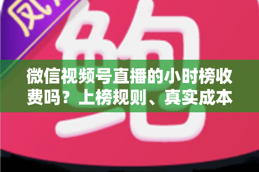 微信视频号直播的小时榜收费吗？上榜规则、真实成本与免费冲榜攻略一文讲清