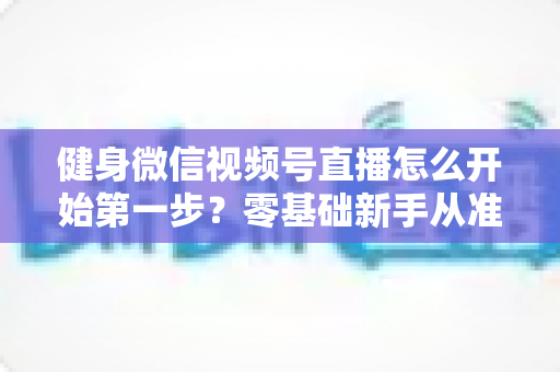 健身微信视频号直播怎么开始第一步？零基础新手从准备到开播的完整实操指南