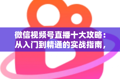 微信视频号直播十大攻略：从入门到精通的实战指南，助你快速提升直播间人气与转化