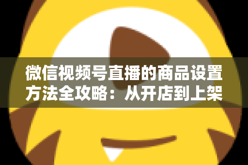 微信视频号直播的商品设置方法全攻略：从开店到上架，一篇讲透带货全流程