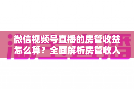 微信视频号直播的房管收益怎么算?全面解析房管收入来源、分成规则与赚钱技巧 微信视频号直播的房管收益怎么算?全面解析房管收入来源、分成规则与赚钱技巧
