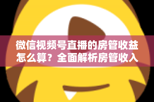 微信视频号直播的房管收益怎么算?全面解析房管收入来源、分成规则与赚钱技巧 微信视频号直播的房管收益怎么算?全面解析房管收入来源、分成规则与赚钱技巧