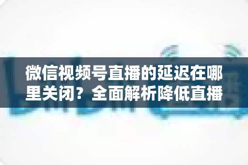 微信视频号直播的延迟在哪里关闭？全面解析降低直播延迟的设置方法与实用技巧