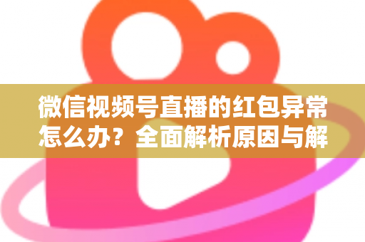 微信视频号直播的红包异常怎么办？全面解析原因与解决方案，让你的直播互动不掉线