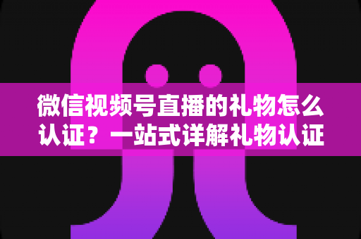 微信视频号直播的礼物怎么认证?一站式详解礼物认证、收益核对与提现全流程指南 微信视频号直播的礼物怎么认证?一站式详解礼物认证、收益核对与提现全流程指南