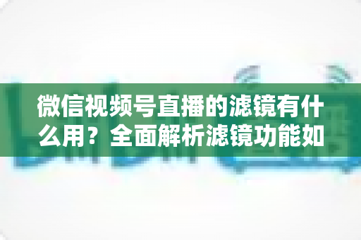微信视频号直播的滤镜有什么用?全面解析滤镜功能如何提升直播画质、形象与转化效果 微信视频号直播的滤镜有什么用?全面解析滤镜功能如何提升直播画质、形象与转化效果