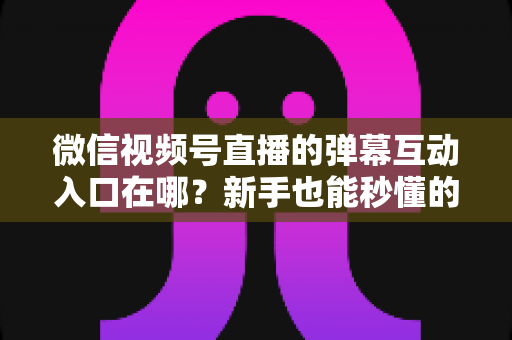 微信视频号直播的弹幕互动入口在哪?新手也能秒懂的直播间互动全攻略 微信视频号直播的弹幕互动入口在哪?新手也能秒懂的直播间互动全攻略
