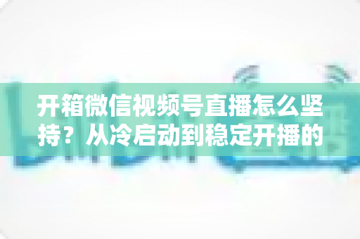 开箱微信视频号直播怎么坚持？从冷启动到稳定开播的实战全攻略