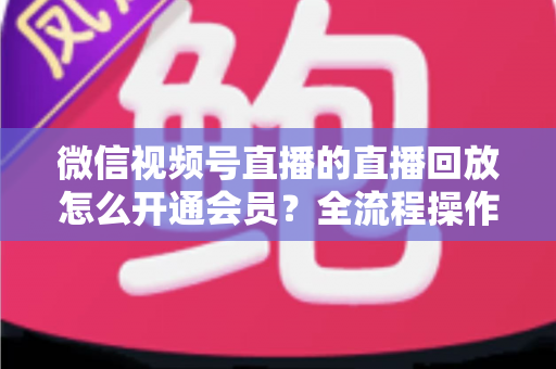 微信视频号直播的直播回放怎么开通会员？全流程操作指南与变现技巧详解