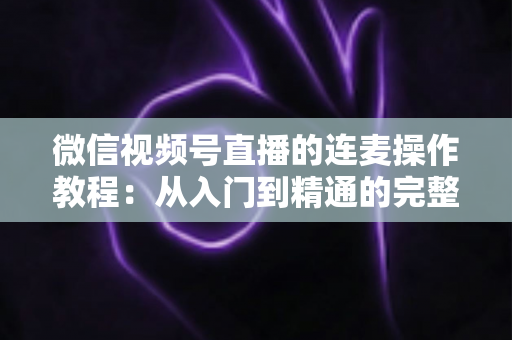 微信视频号直播的连麦操作教程：从入门到精通的完整指南，新手主播一看就会