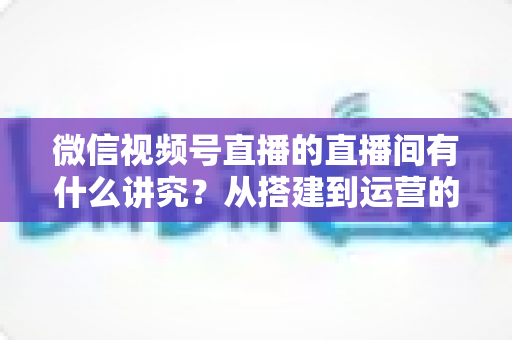 微信视频号直播的直播间有什么讲究?从搭建到运营的实战干货全解析 微信视频号直播的直播间有什么讲究?从搭建到运营的实战干货全解析