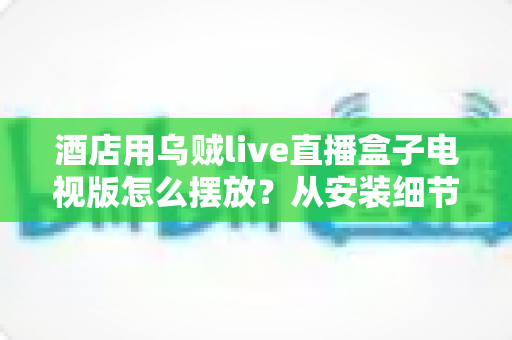 酒店用乌贼live直播盒子电视版怎么摆放？从安装细节到客房体验的完整摆放指南