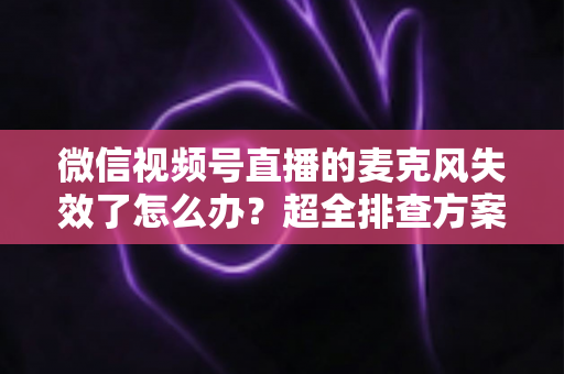 微信视频号直播的麦克风失效了怎么办？超全排查方案与实用技巧一次讲清