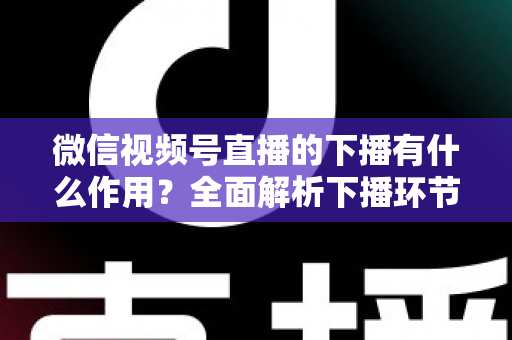 微信视频号直播的下播有什么作用?全面解析下播环节对直播运营的深层价值与实战技巧 微信视频号直播的下播有什么作用?全面解析下播环节对直播运营的深层价值与实战技巧