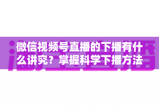 微信视频号直播的下播有什么讲究？掌握科学下播方法，让每场直播圆满收官、流量持续增长