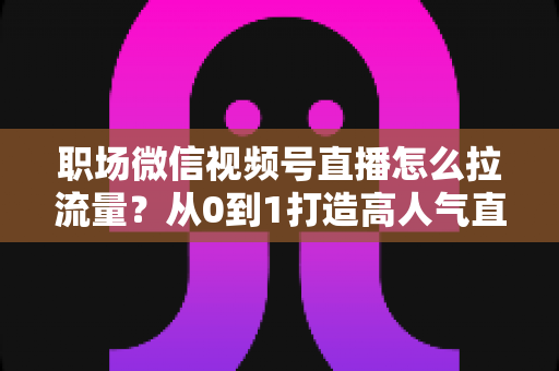 职场微信视频号直播怎么拉流量?从0到1打造高人气直播间的实战指南 职场微信视频号直播怎么拉流量?从0到1打造高人气直播间的实战指南