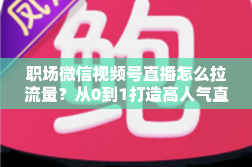 职场微信视频号直播怎么拉流量？从0到1打造高人气直播间的实战指南