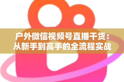 户外微信视频号直播干货：从新手到高手的全流程实战指南