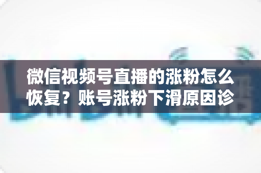 微信视频号直播的涨粉怎么恢复？账号涨粉下滑原因诊断与快速回暖全攻略