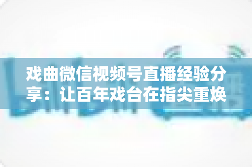 戏曲微信视频号直播经验分享：让百年戏台在指尖重焕新生的完整实战指南