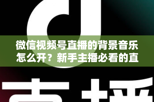 微信视频号直播的背景音乐怎么开?新手主播必看的直播配乐实操全攻略 微信视频号直播的背景音乐怎么开?新手主播必看的直播配乐实操全攻略