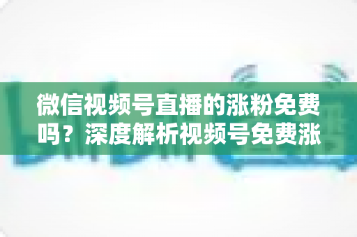 微信视频号直播的涨粉免费吗？深度解析视频号免费涨粉方法与付费推广全攻略