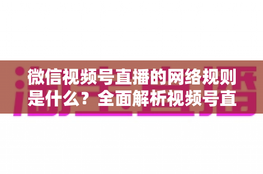 微信视频号直播的网络规则是什么？全面解析视频号直播平台规范与合规运营指南