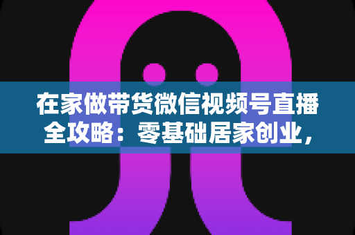 在家做带货微信视频号直播全攻略：零基础居家创业，一部手机开启副业变现之路