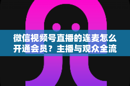 微信视频号直播的连麦怎么开通会员？主播与观众全流程实操指南