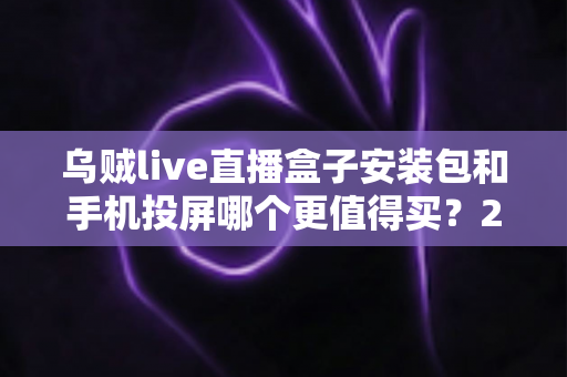 乌贼live直播盒子安装包和手机投屏哪个更值得买？2025年家庭大屏观影方案深度对比与避坑指南