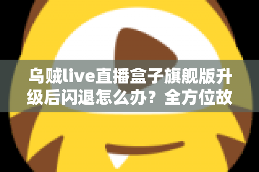 乌贼live直播盒子旗舰版升级后闪退怎么办？全方位故障排查与修复实用指南