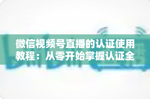 微信视频号直播的认证使用教程:从零开始掌握认证全流程,轻松开启直播之路 微信视频号直播的认证使用教程:从零开始掌握认证全流程,轻松开启直播之路