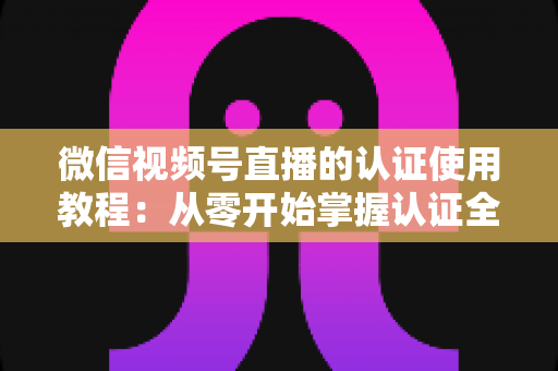 微信视频号直播的认证使用教程：从零开始掌握认证全流程，轻松开启直播之路